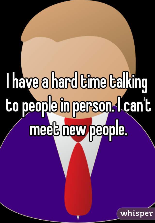 I have a hard time talking to people in person. I can't meet new people.