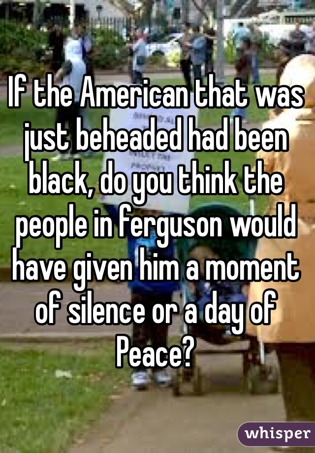 If the American that was just beheaded had been black, do you think the people in ferguson would have given him a moment of silence or a day of
Peace? 
