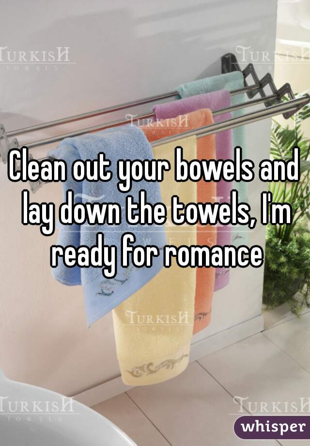 Clean out your bowels and lay down the towels, I'm ready for romance