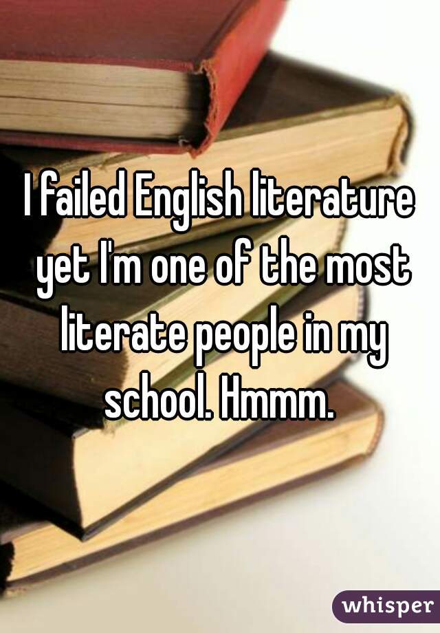 I failed English literature yet I'm one of the most literate people in my school. Hmmm. 