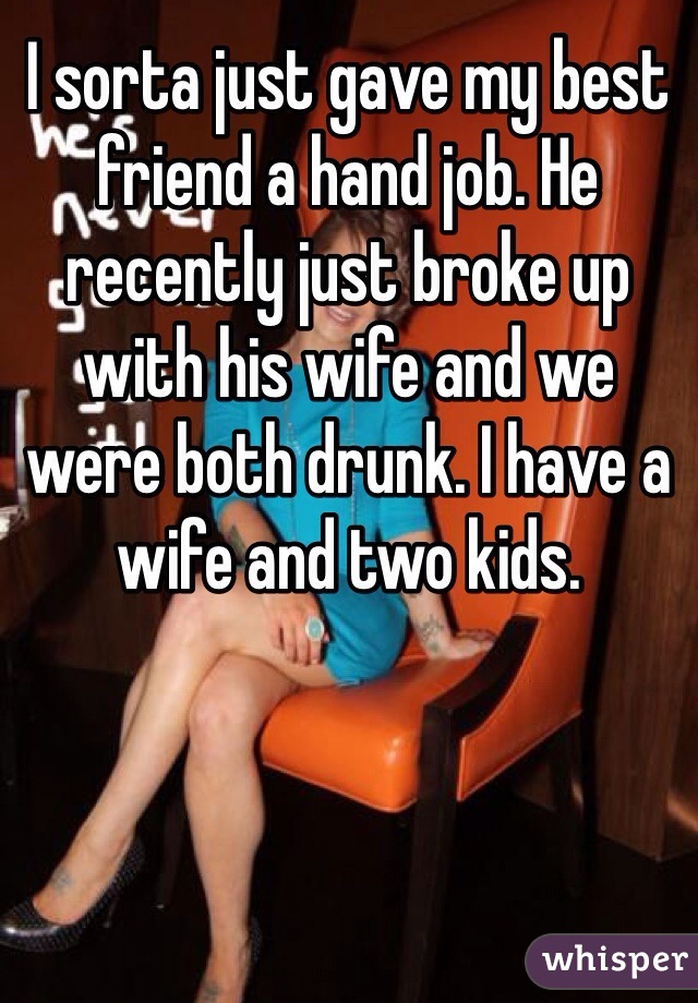 I sorta just gave my best friend a hand job. He recently just broke up with his wife and we were both drunk. I have a wife and two kids.