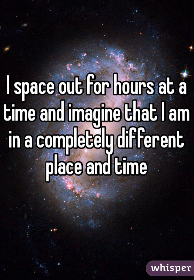 I space out for hours at a time and imagine that I am in a completely different place and time