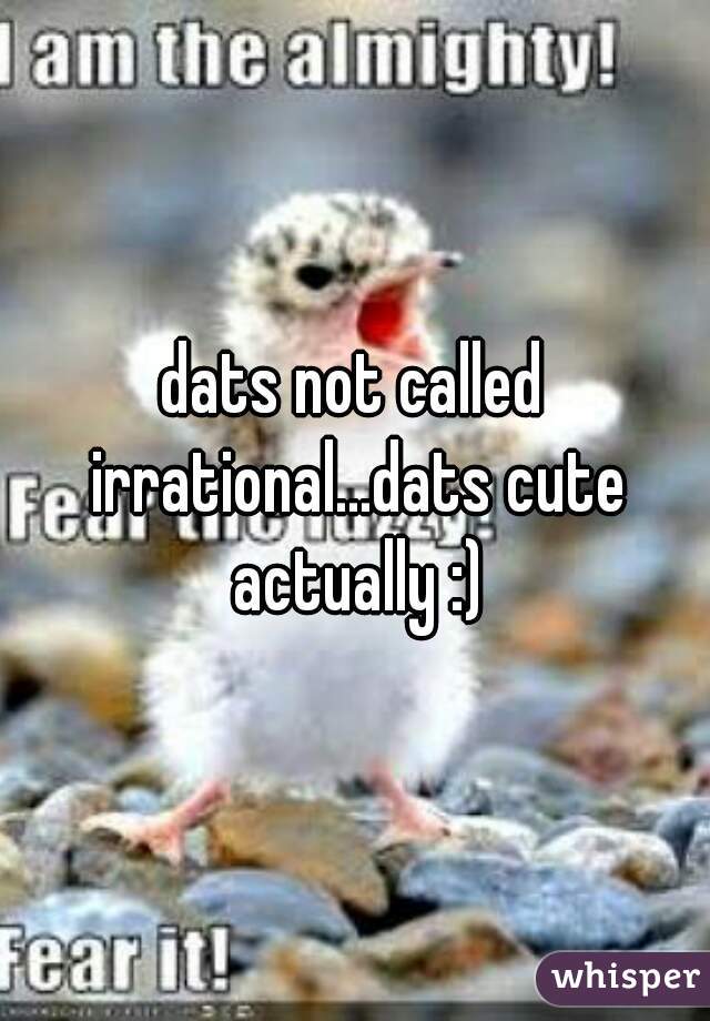 dats not called irrational...dats cute actually :)