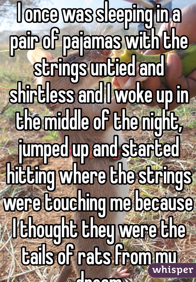 I once was sleeping in a pair of pajamas with the strings untied and shirtless and I woke up in the middle of the night, jumped up and started hitting where the strings were touching me because I thought they were the tails of rats from my dream