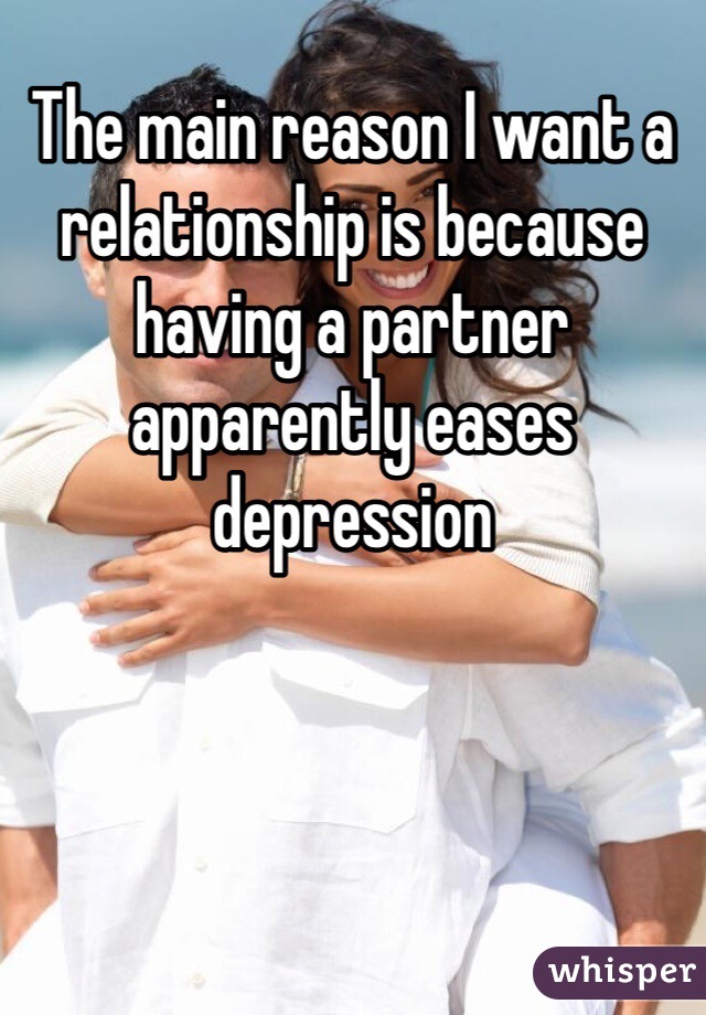 The main reason I want a relationship is because having a partner apparently eases depression 