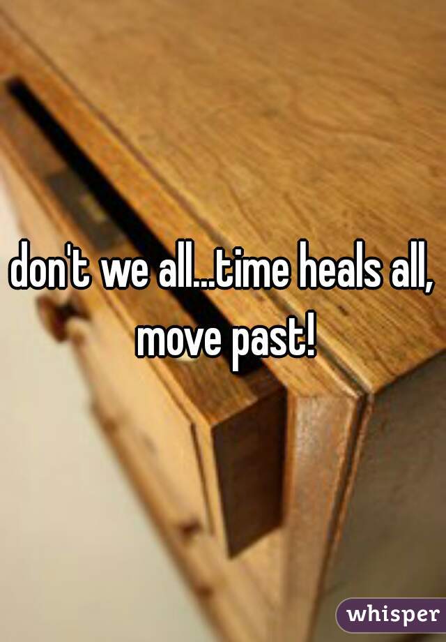 don't we all...time heals all, move past!