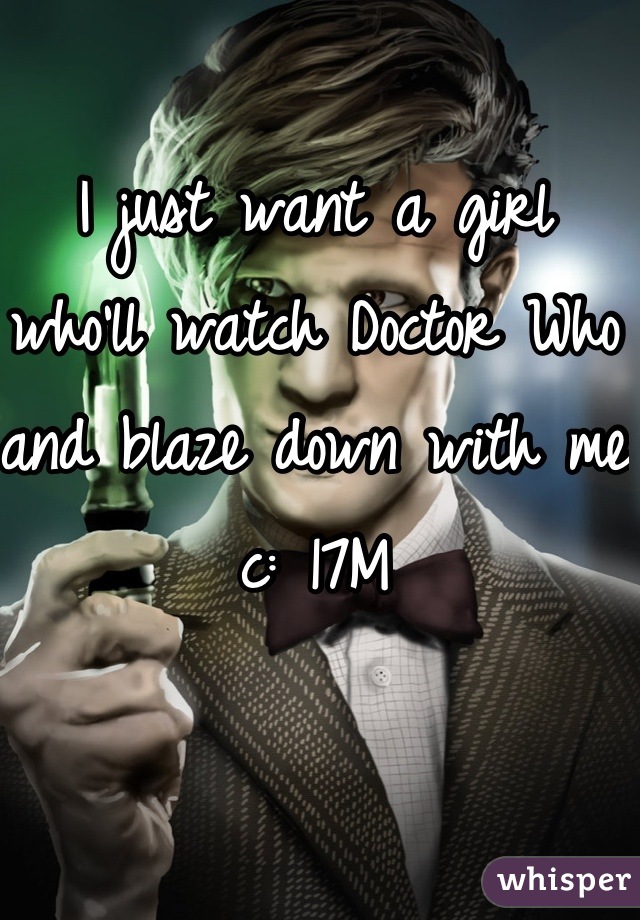 I just want a girl who'll watch Doctor Who and blaze down with me c: 17M
