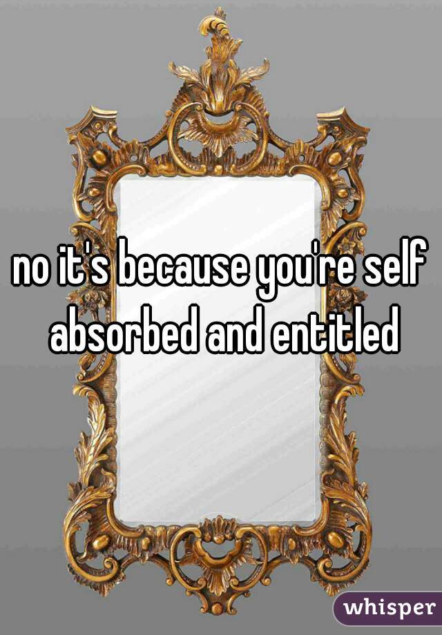 no it's because you're self absorbed and entitled