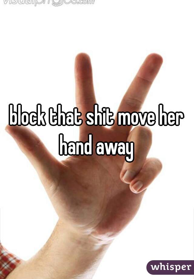 block that shit move her hand away 