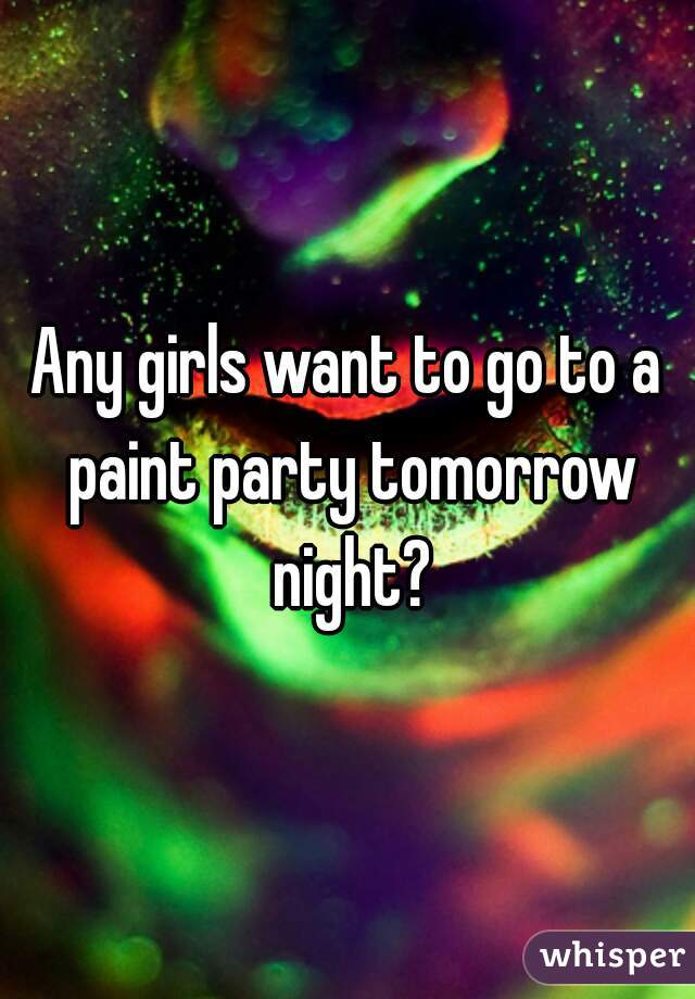 Any girls want to go to a paint party tomorrow night?
