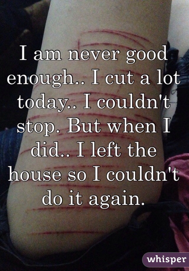 I am never good enough.. I cut a lot today.. I couldn't stop. But when I did.. I left the house so I couldn't do it again. 