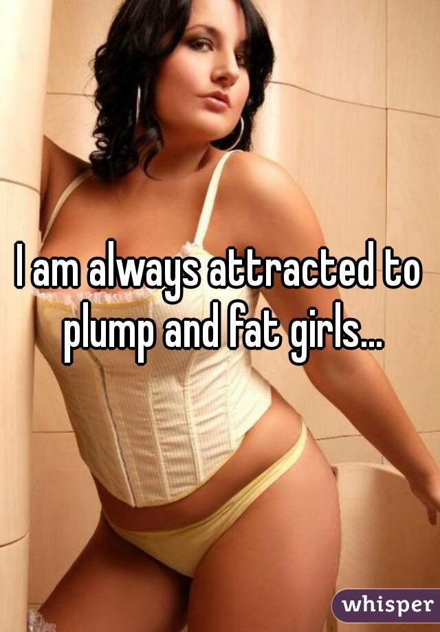 I am always attracted to plump and fat girls...