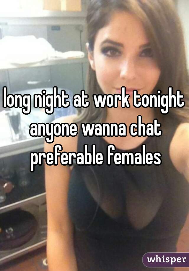 long night at work tonight anyone wanna chat preferable females