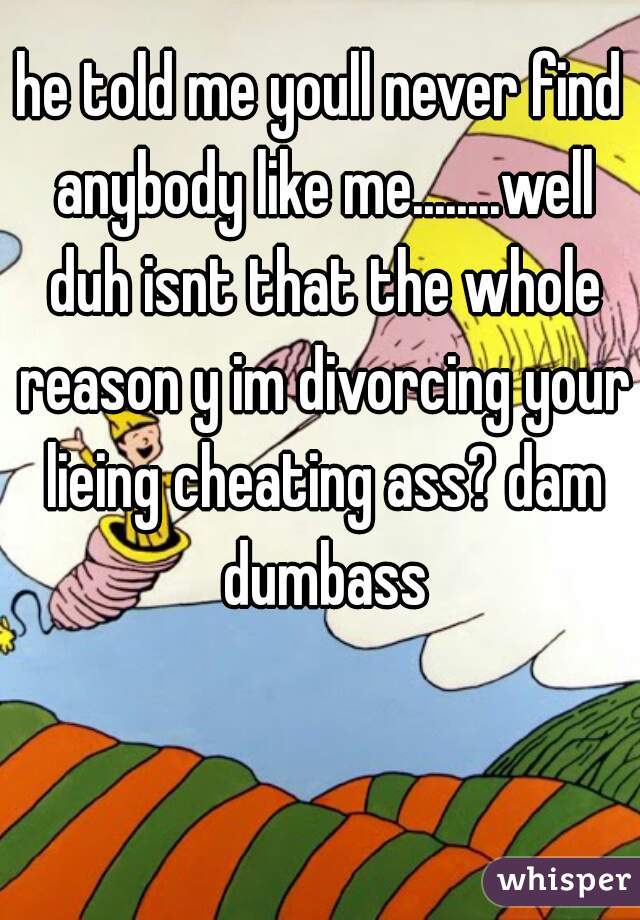 he told me youll never find anybody like me........well duh isnt that the whole reason y im divorcing your lieing cheating ass? dam dumbass