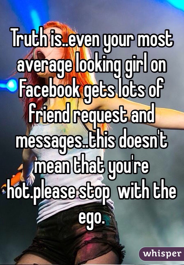Truth is..even your most average looking girl on Facebook gets lots of friend request and messages..this doesn't mean that you're hot.please stop  with the ego.