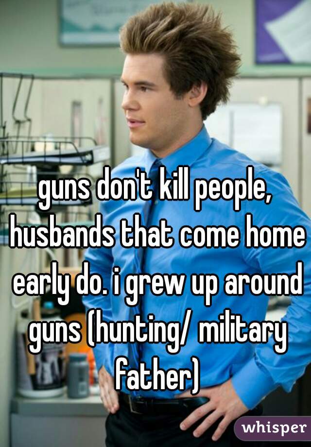 guns don't kill people, husbands that come home early do. i grew up around guns (hunting/ military father)