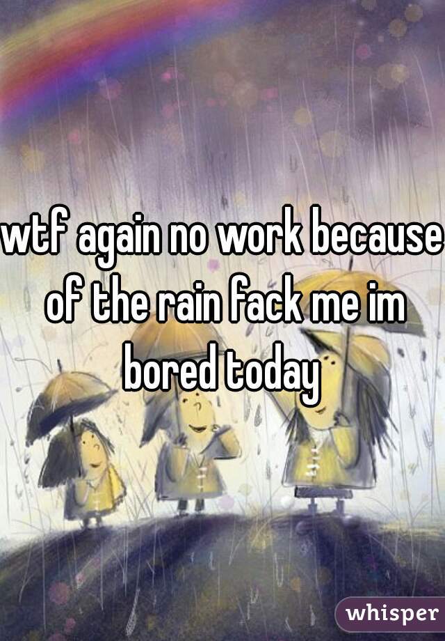 wtf again no work because of the rain fack me im bored today 
