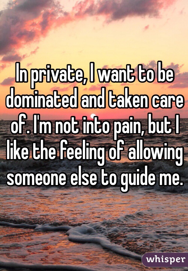 In private, I want to be dominated and taken care of. I'm not into pain, but I like the feeling of allowing someone else to guide me.
