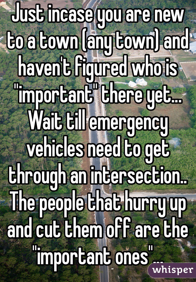 Just incase you are new to a town (any town) and haven't figured who is "important" there yet... Wait till emergency vehicles need to get through an intersection.. The people that hurry up and cut them off are the "important ones"...