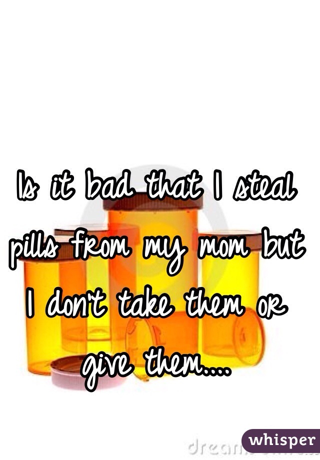 Is it bad that I steal pills from my mom but I don't take them or give them....