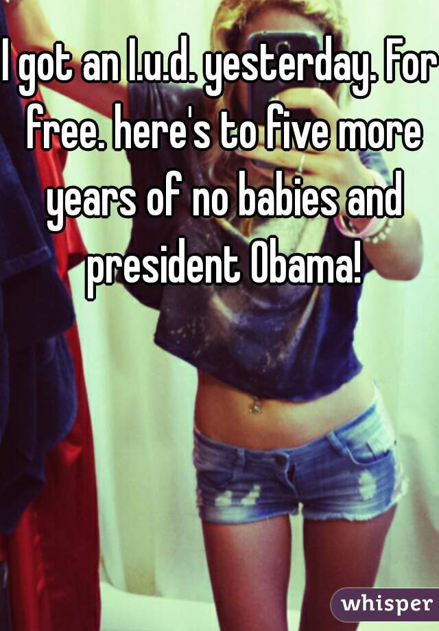 I got an I.u.d. yesterday. For free. here's to five more years of no babies and president Obama!