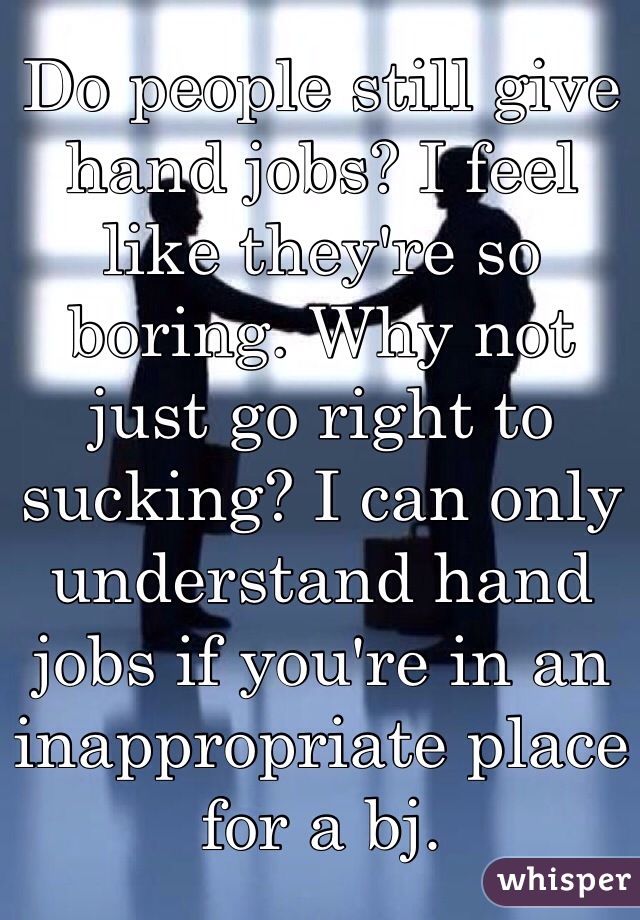 Do people still give hand jobs? I feel like they're so boring. Why not just go right to sucking? I can only understand hand jobs if you're in an inappropriate place for a bj. 