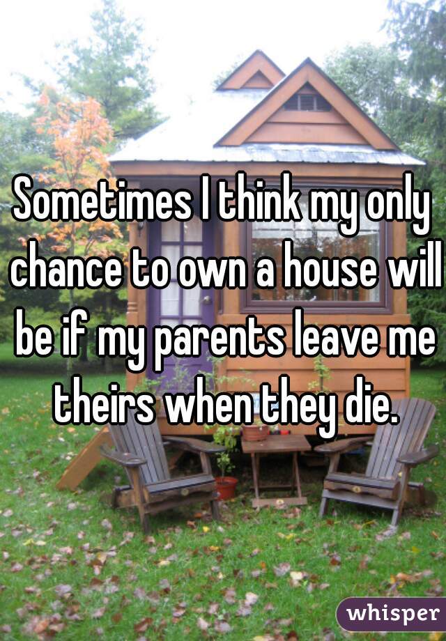 Sometimes I think my only chance to own a house will be if my parents leave me theirs when they die.