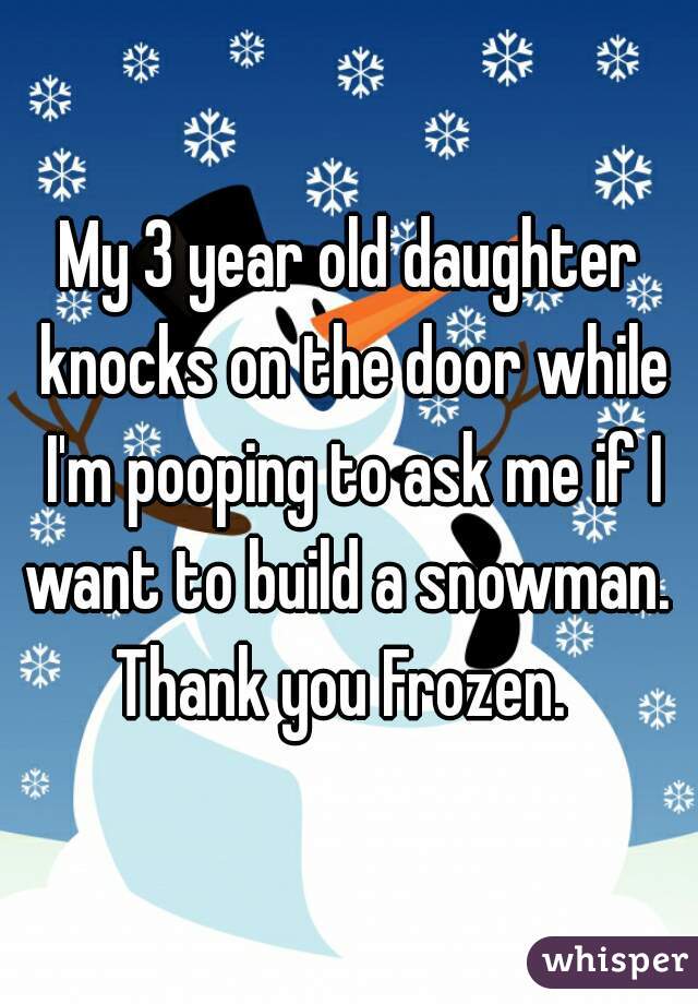 My 3 year old daughter knocks on the door while I'm pooping to ask me if I want to build a snowman.  Thank you Frozen.  