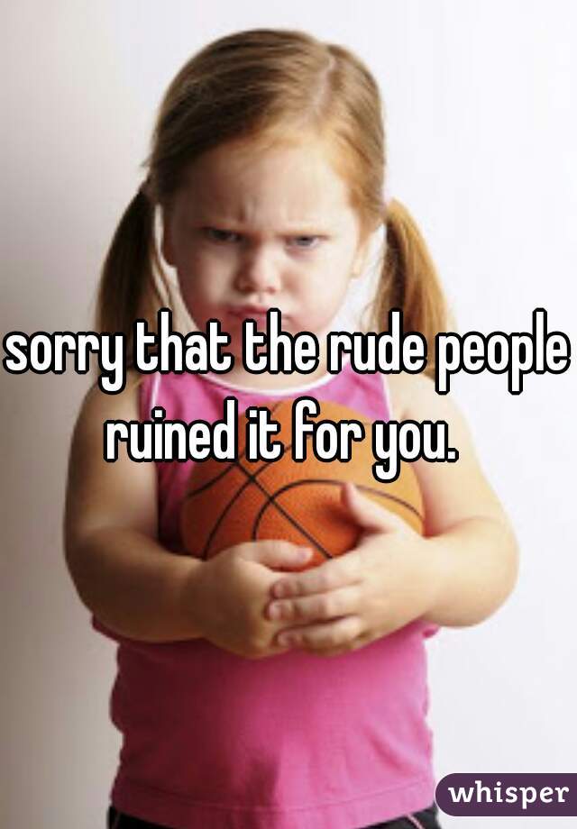 sorry that the rude people ruined it for you.  