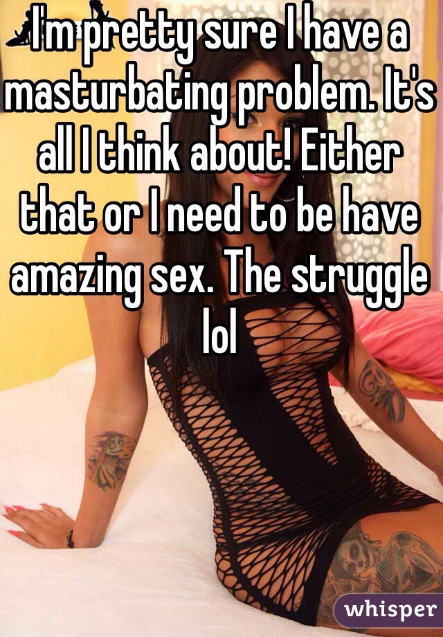 I'm pretty sure I have a masturbating problem. It's all I think about! Either that or I need to be have amazing sex. The struggle lol