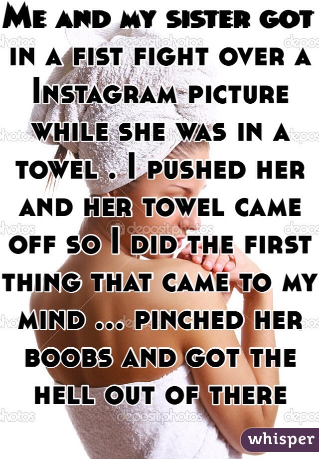 Me and my sister got in a fist fight over a Instagram picture while she was in a towel . I pushed her and her towel came off so I did the first thing that came to my mind ... pinched her boobs and got the hell out of there 