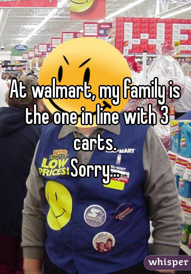 At walmart, my family is the one in line with 3 carts. 
Sorry...