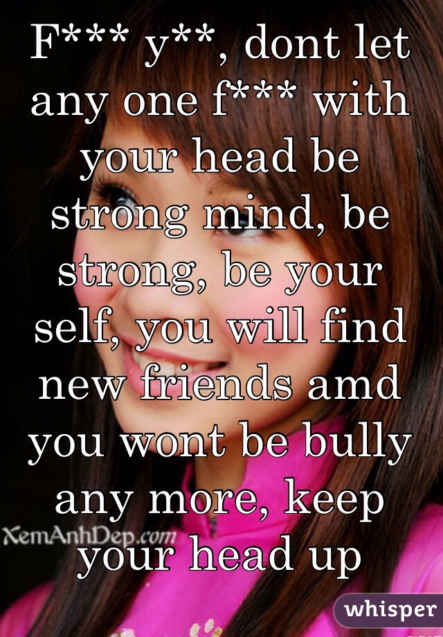 F*** y**, dont let any one f*** with your head be strong mind, be strong, be your self, you will find new friends amd you wont be bully any more, keep your head up