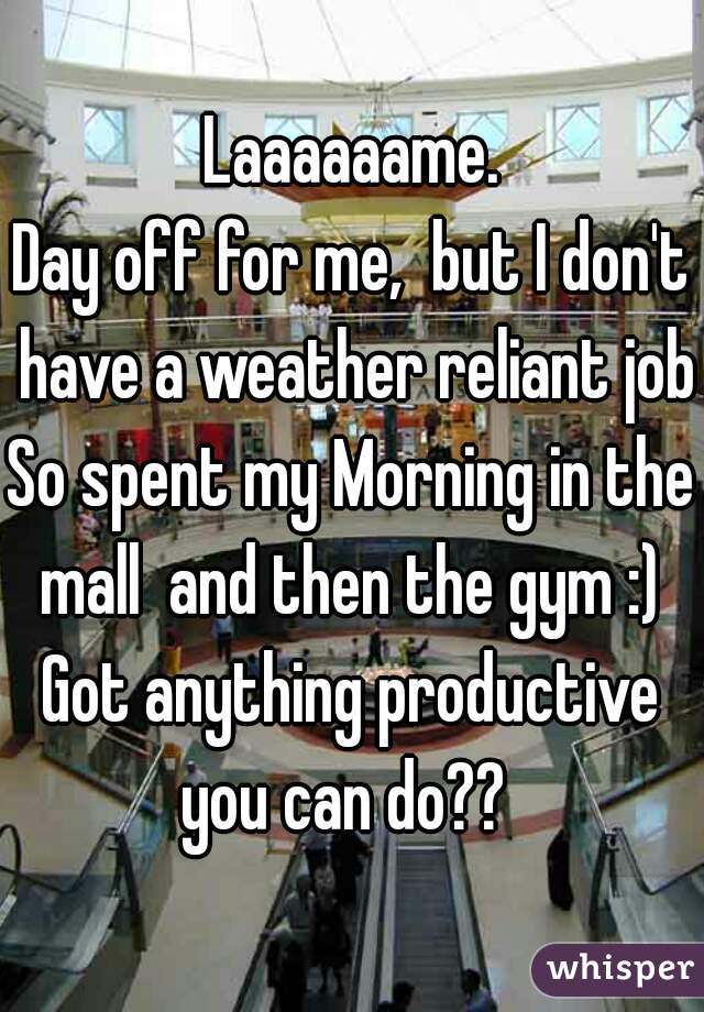 Laaaaaame.
Day off for me,  but I don't have a weather reliant job.
So spent my Morning in the mall  and then the gym :) 
Got anything productive you can do??  
