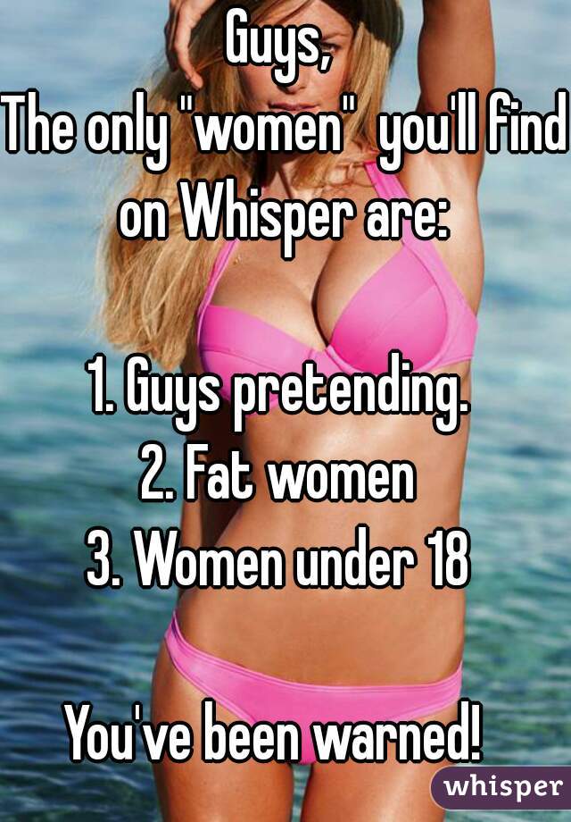 Guys, 
The only "women"  you'll find on Whisper are: 
  
1. Guys pretending. 
2. Fat women 
3. Women under 18 
  
You've been warned!  
