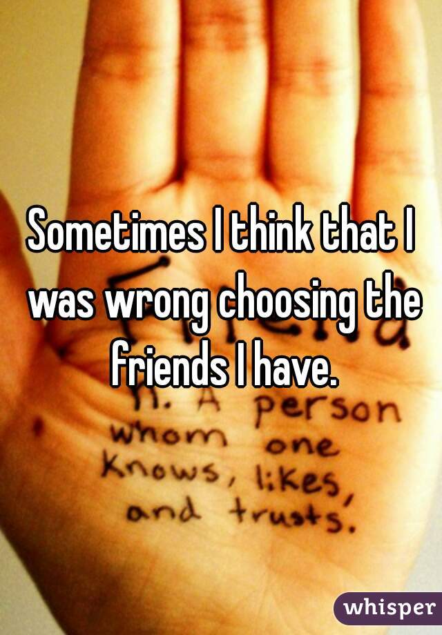 Sometimes I think that I was wrong choosing the friends I have.