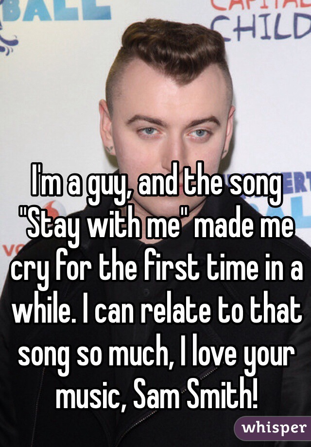 I'm a guy, and the song "Stay with me" made me cry for the first time in a while. I can relate to that song so much, I love your music, Sam Smith!
