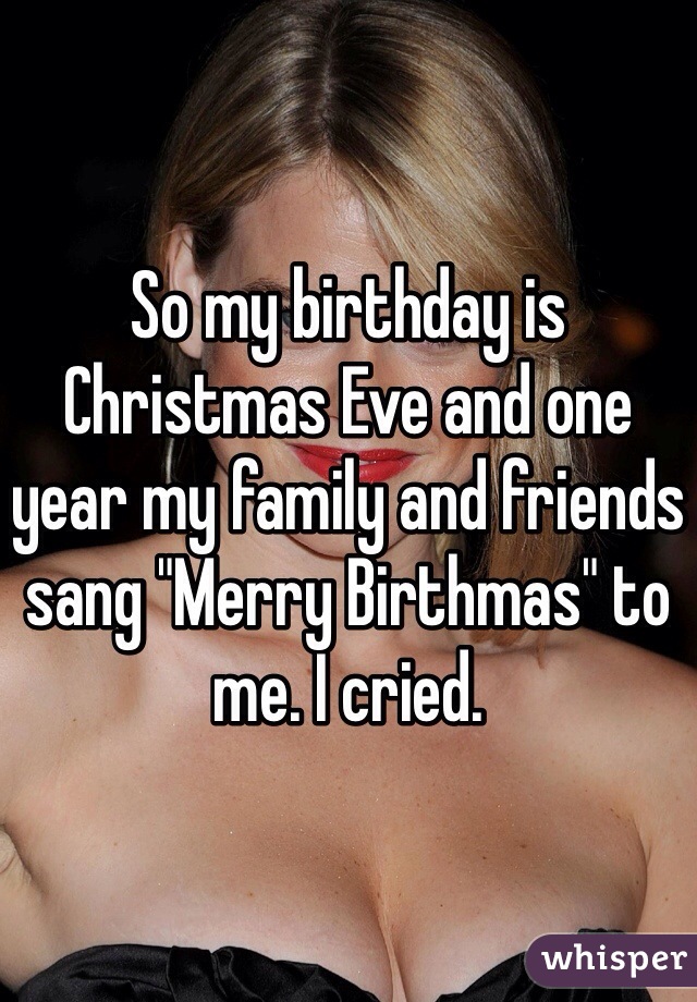 So my birthday is Christmas Eve and one year my family and friends sang "Merry Birthmas" to me. I cried. 
