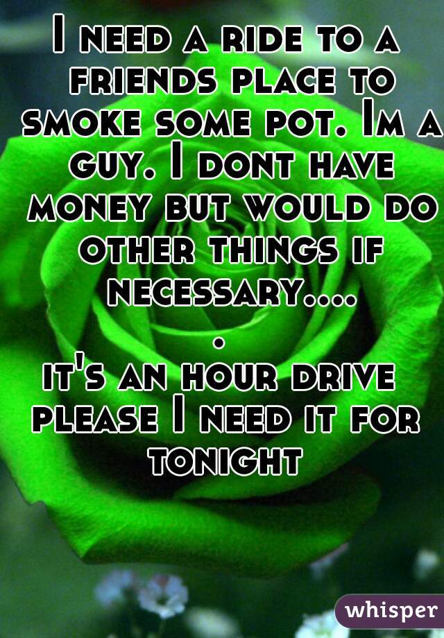 I need a ride to a friends place to smoke some pot. Im a guy. I dont have money but would do other things if necessary..... 
it's an hour drive 
please I need it for tonight 