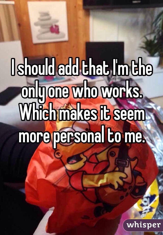 I should add that I'm the only one who works. Which makes it seem more personal to me.