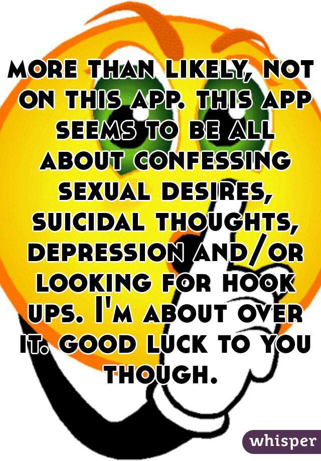 more than likely, not on this app. this app seems to be all about confessing sexual desires, suicidal thoughts, depression and/or looking for hook ups. I'm about over it. good luck to you though. 
