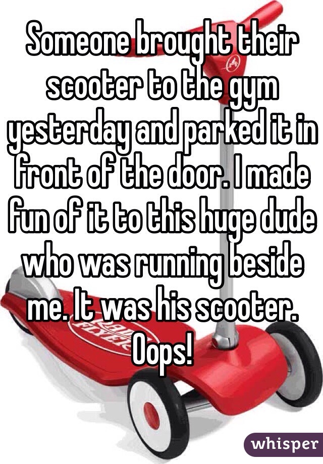 Someone brought their scooter to the gym yesterday and parked it in front of the door. I made fun of it to this huge dude who was running beside me. It was his scooter. Oops!