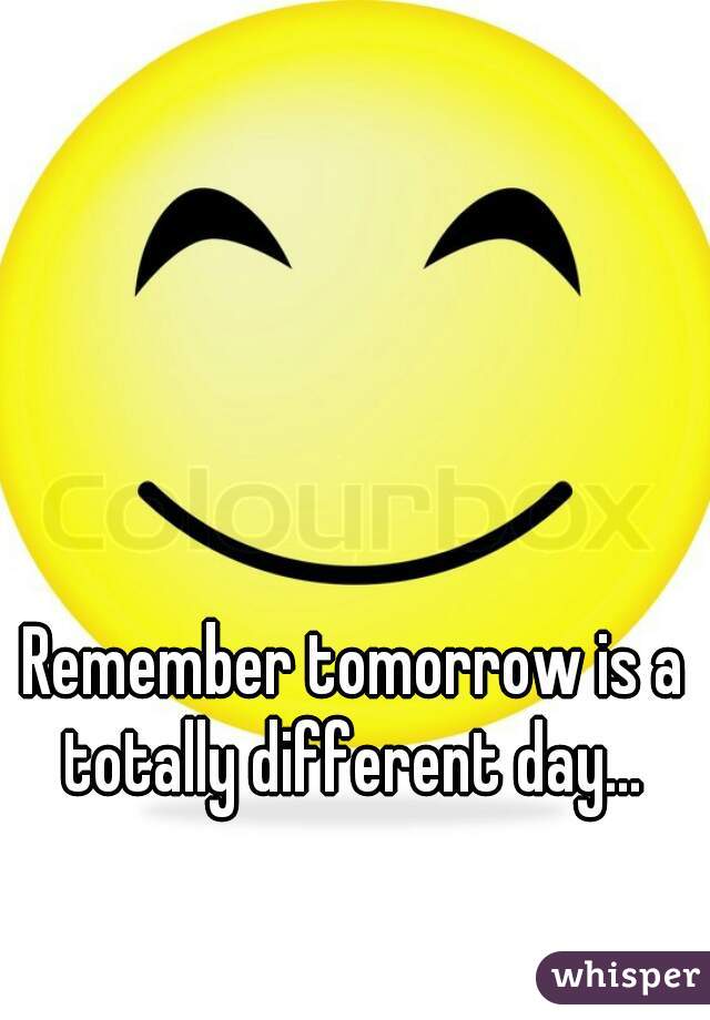 Remember tomorrow is a totally different day... 