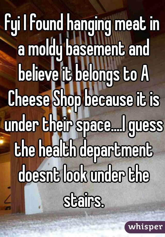 fyi I found hanging meat in a moldy basement and believe it belongs to A Cheese Shop because it is under their space....I guess the health department doesnt look under the stairs.