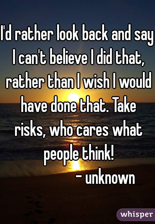 I'd rather look back and say I can't believe I did that, rather than I wish I would have done that. Take risks, who cares what people think!
                    - unknown  