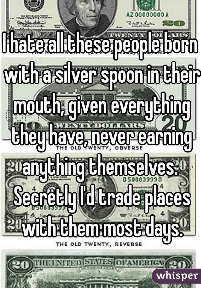 I hate all these people born with a silver spoon in their mouth, given everything they have, never earning anything themselves.  Secretly I'd trade places with them most days.