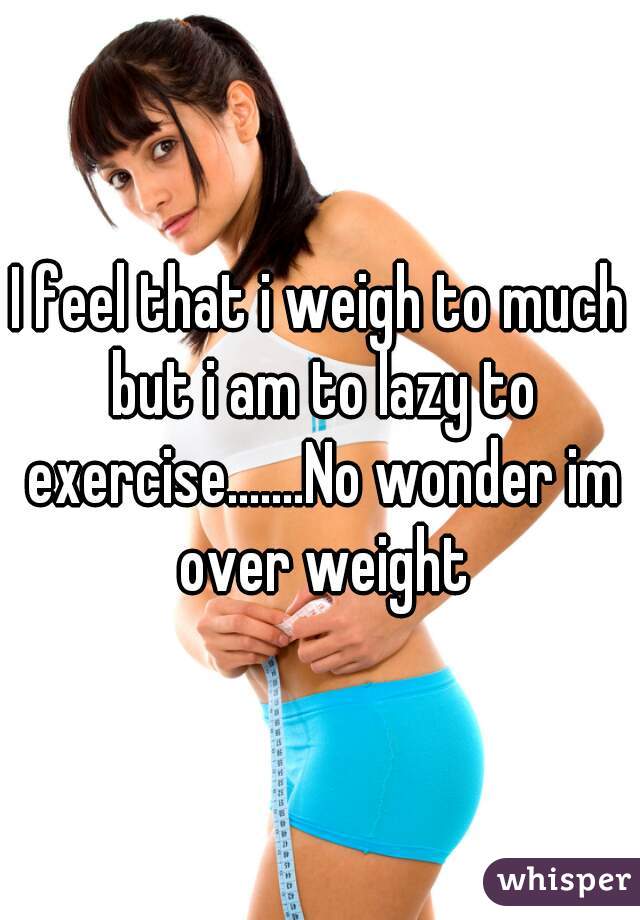 I feel that i weigh to much but i am to lazy to exercise.......No wonder im over weight