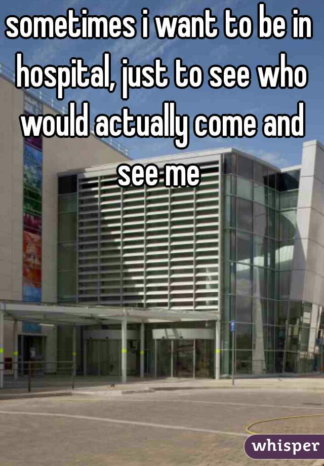 sometimes i want to be in hospital, just to see who would actually come and see me 
