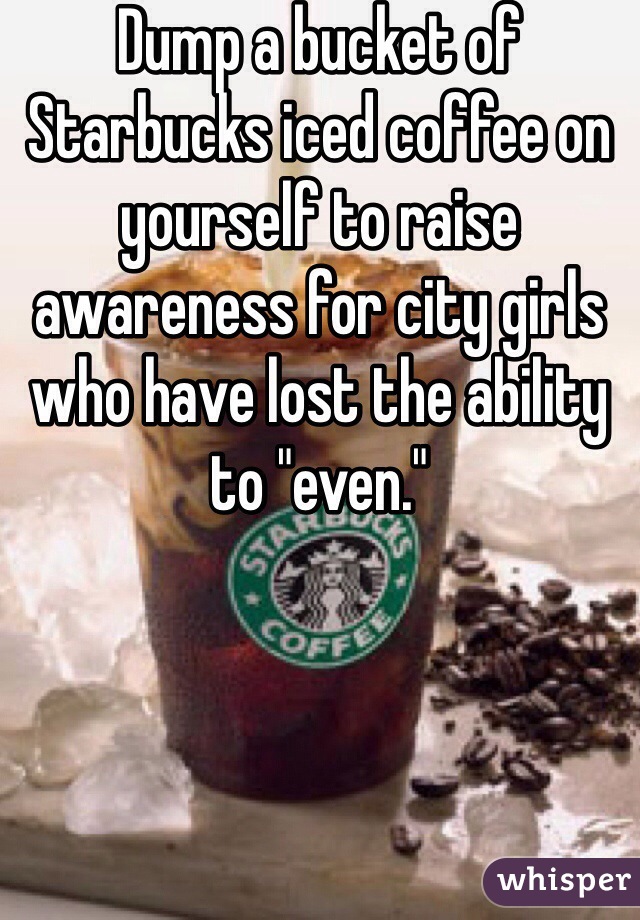 Dump a bucket of Starbucks iced coffee on yourself to raise awareness for city girls who have lost the ability to "even."