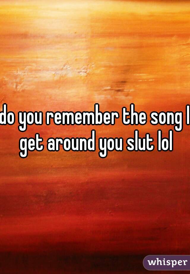 do you remember the song I get around you slut lol